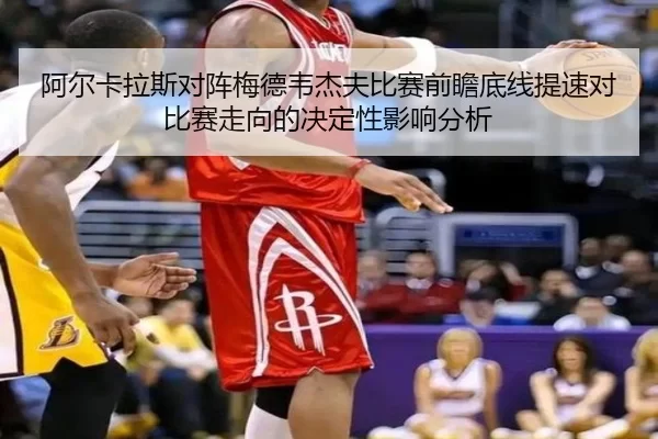阿尔卡拉斯对阵梅德韦杰夫比赛前瞻底线提速对比赛走向的决定性影响分析