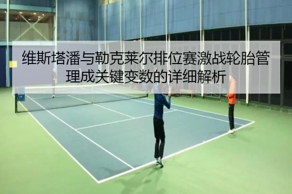 维斯塔潘与勒克莱尔排位赛激战轮胎管理成关键变数的详细解析